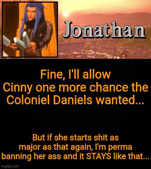 I'm still pissed off on how she got her ass a another chance | Fine, I'll allow Cinny one more chance the Coloniel Daniels wanted... But if she starts shit as major as that again, I'm perma banning her ass and it STAYS like that... | image tagged in jonathan template | made w/ Imgflip meme maker