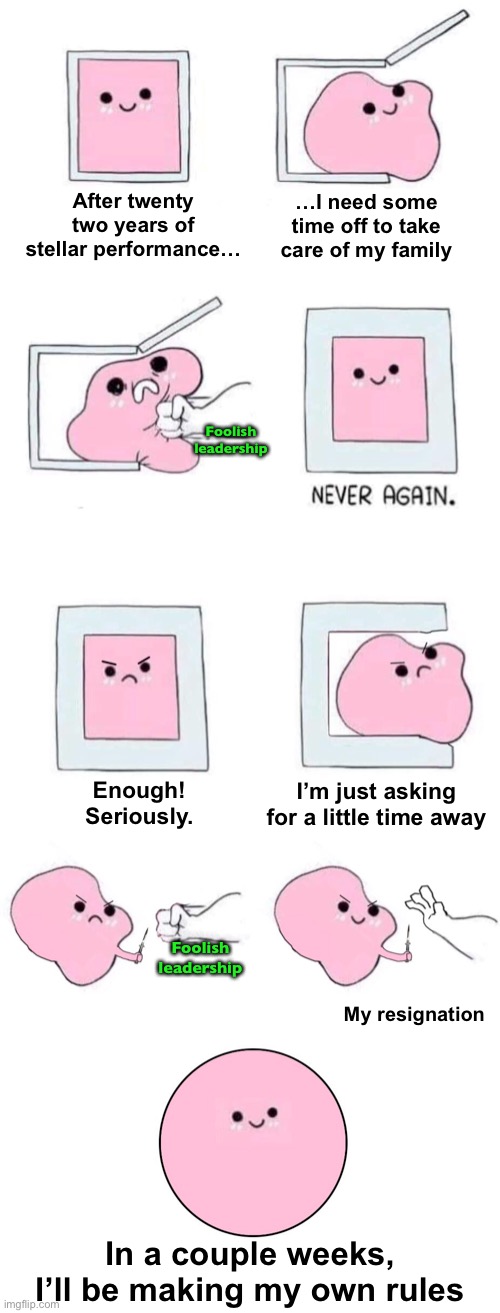 How Do You Like Me Now? | After twenty two years of stellar performance…; …I need some time off to take care of my family; Foolish leadership; I’m just asking for a little time away; Enough!
Seriously. Foolish leadership; My resignation; In a couple weeks,
I’ll be making my own rules | image tagged in pink blob in a box with more panels | made w/ Imgflip meme maker