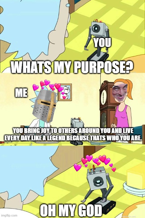 i found your purpose! | YOU; WHATS MY PURPOSE? ME; YOU BRING JOY TO OTHERS AROUND YOU AND LIVE EVERY DAY LIKE A LEGEND BECAUSE THATS WHO YOU ARE. OH MY GOD | image tagged in what's my purpose - butter robot | made w/ Imgflip meme maker