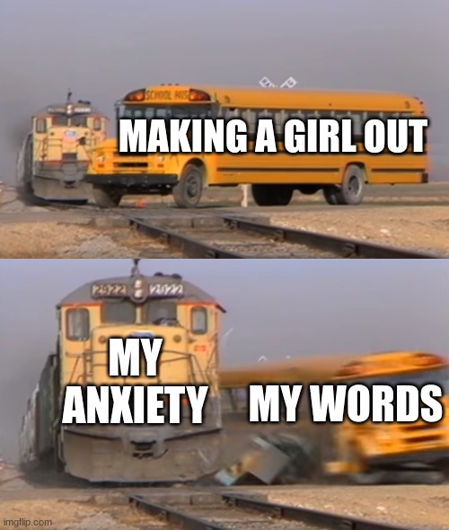 trian ride | MAKING A GIRL OUT; MY ANXIETY; MY WORDS | image tagged in a train hitting a school bus | made w/ Imgflip meme maker