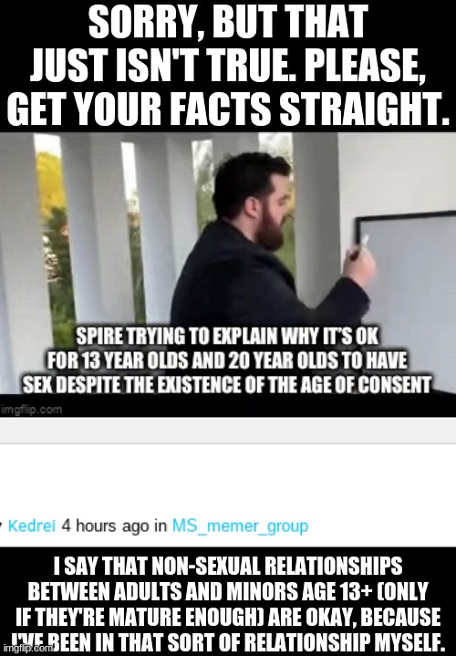 SORRY, BUT THAT JUST ISN'T TRUE. PLEASE, GET YOUR FACTS STRAIGHT. I SAY THAT NON-SEXUAL RELATIONSHIPS BETWEEN ADULTS AND MINORS AGE 13+ (ONLY IF THEY'RE MATURE ENOUGH) ARE OKAY, BECAUSE I'VE BEEN IN THAT SORT OF RELATIONSHIP MYSELF. | made w/ Imgflip meme maker