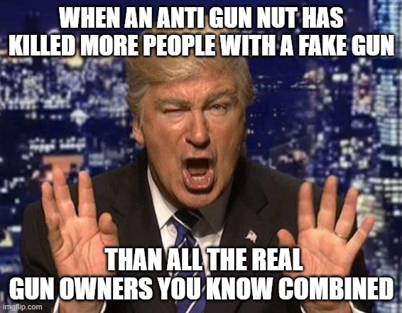Alec Baldwin Donald Trump | WHEN AN ANTI GUN NUT HAS KILLED MORE PEOPLE WITH A FAKE GUN; THAN ALL THE REAL GUN OWNERS YOU KNOW COMBINED | image tagged in alec baldwin donald trump | made w/ Imgflip meme maker