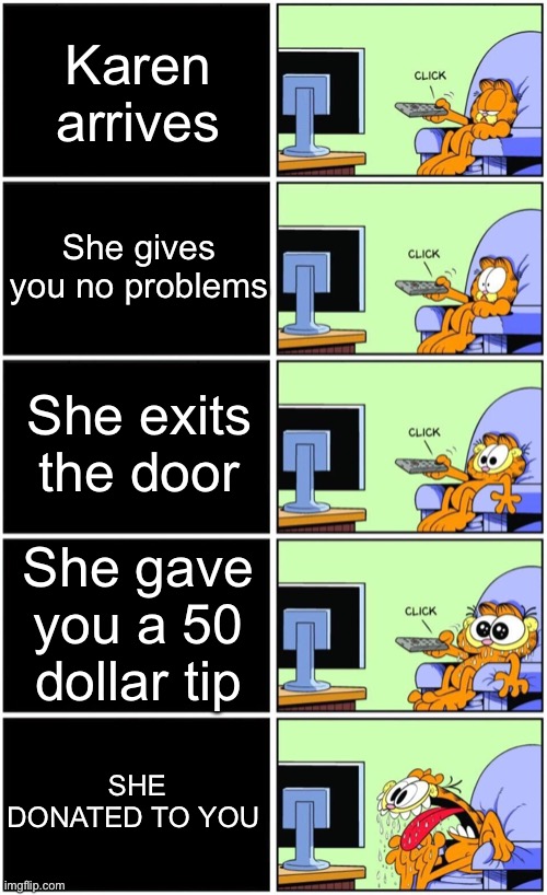Garfield reaction | Karen arrives; She gives you no problems; She exits the door; She gave you a 50 dollar tip; SHE DONATED TO YOU | image tagged in garfield reaction | made w/ Imgflip meme maker