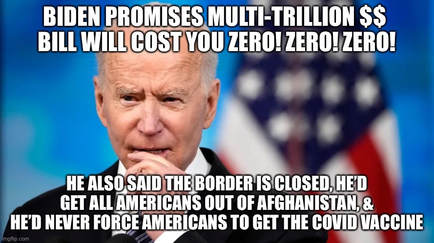 Biden promises Multi-Trillion $$  bill will cost you zero! Zero! ZERO! |  BIDEN PROMISES MULTI-TRILLION $$ 
BILL WILL COST YOU ZERO! ZERO! ZERO! HE ALSO SAID THE BORDER IS CLOSED, HE’D GET ALL AMERICANS OUT OF AFGHANISTAN, & HE’D NEVER FORCE AMERICANS TO GET THE COVID VACCINE | image tagged in political meme,biden bill cost,biden lies again to americans,biden build back better,biden inflation | made w/ Imgflip meme maker