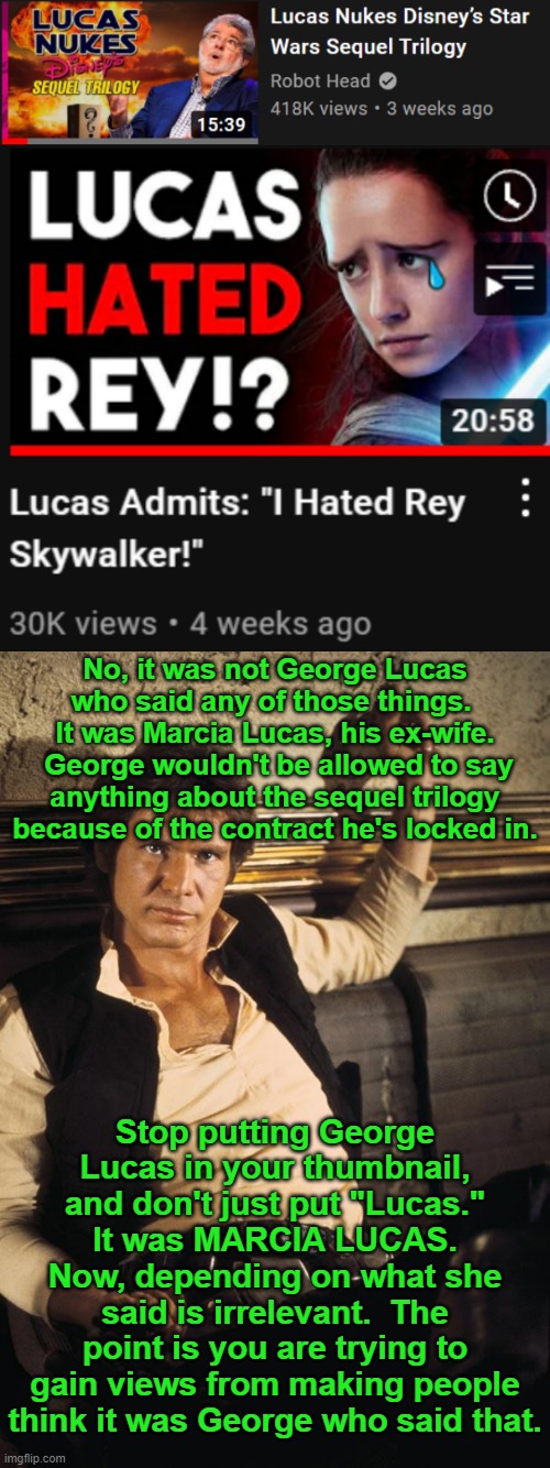 my little Star Wars rant for today | No, it was not George Lucas who said any of those things.  It was Marcia Lucas, his ex-wife.  George wouldn't be allowed to say anything about the sequel trilogy because of the contract he's locked in. Stop putting George Lucas in your thumbnail, and don't just put "Lucas."  It was MARCIA LUCAS.  Now, depending on what she said is irrelevant.  The point is you are trying to gain views from making people think it was George who said that. | image tagged in memes,han solo | made w/ Imgflip meme maker