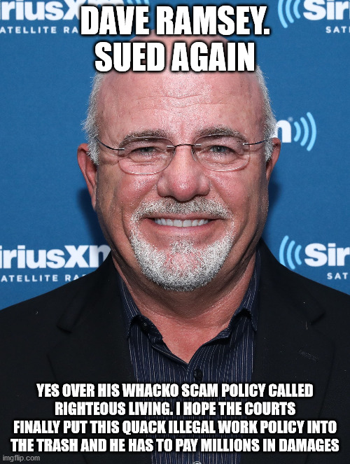 Dave Ramsey self described above the law employer. Who is his crazy lawyer? | DAVE RAMSEY. SUED AGAIN; YES OVER HIS WHACKO SCAM POLICY CALLED RIGHTEOUS LIVING. I HOPE THE COURTS FINALLY PUT THIS QUACK ILLEGAL WORK POLICY INTO THE TRASH AND HE HAS TO PAY MILLIONS IN DAMAGES | image tagged in dave ramsey,whacko,religious nut,tennessee | made w/ Imgflip meme maker
