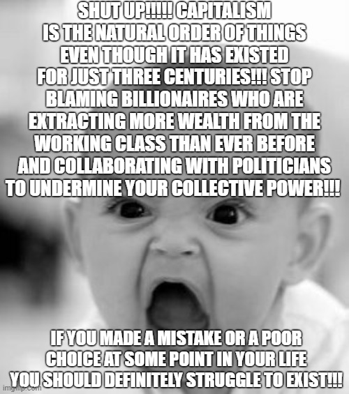The Conservative Defense of Capitalism | SHUT UP!!!!! CAPITALISM IS THE NATURAL ORDER OF THINGS EVEN THOUGH IT HAS EXISTED FOR JUST THREE CENTURIES!!! STOP BLAMING BILLIONAIRES WHO ARE EXTRACTING MORE WEALTH FROM THE WORKING CLASS THAN EVER BEFORE AND COLLABORATING WITH POLITICIANS TO UNDERMINE YOUR COLLECTIVE POWER!!! IF YOU MADE A MISTAKE OR A POOR CHOICE AT SOME POINT IN YOUR LIFE YOU SHOULD DEFINITELY STRUGGLE TO EXIST!!! | image tagged in memes,angry baby,capitalism,crapitalism,socialism,conservative logic | made w/ Imgflip meme maker