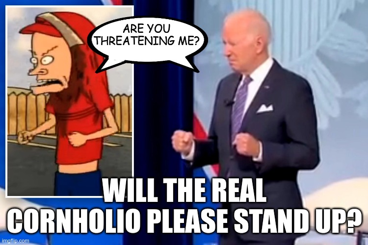 At least Beavis can blame it on caffeine and sugar | ARE YOU THREATENING ME? WILL THE REAL CORNHOLIO PLEASE STAND UP? | image tagged in joe biden,beavis cornholio,cornholio | made w/ Imgflip meme maker