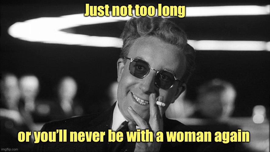 Doctor Strangelove says... | Just not too long or you’ll never be with a woman again | image tagged in doctor strangelove says | made w/ Imgflip meme maker