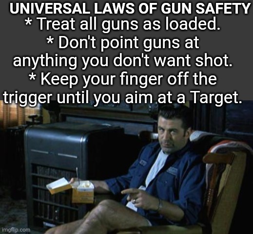 GUN SAFETY with Alec Baldwin | UNIVERSAL LAWS OF GUN SAFETY; * Treat all guns as loaded.
* Don't point guns at anything you don't want shot.
* Keep your finger off the trigger until you aim at a Target. | image tagged in blank no watermark,alec baldwin outside providence | made w/ Imgflip meme maker