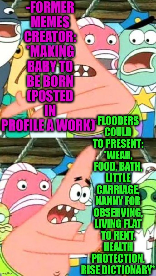 -Relations with attitude. | -FORMER MEMES CREATOR: *MAKING BABY TO BE BORN (POSTED IN PROFILE A WORK)*; FLOODERS COULD TO PRESENT: *WEAR, FOOD, BATH, LITTLE CARRIAGE, NANNY FOR OBSERVING, LIVING FLAT TO RENT, HEALTH PROTECTION, RISE DICTIONARY* | image tagged in memes,put it somewhere else patrick,flooding,memer,post,communication | made w/ Imgflip meme maker