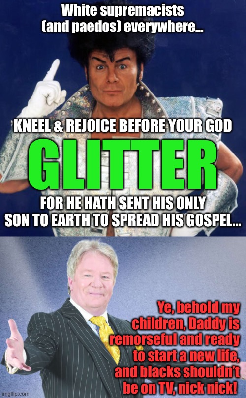 Glitter and Davidson | White supremacists (and paedos) everywhere…; KNEEL & REJOICE BEFORE YOUR GOD; GLITTER; FOR HE HATH SENT HIS ONLY SON TO EARTH TO SPREAD HIS GOSPEL…; Ye, behold my children, Daddy is remorseful and ready to start a new life, and blacks shouldn’t be on TV, nick nick! | image tagged in jimdavidson,garyglitter,brexit | made w/ Imgflip meme maker