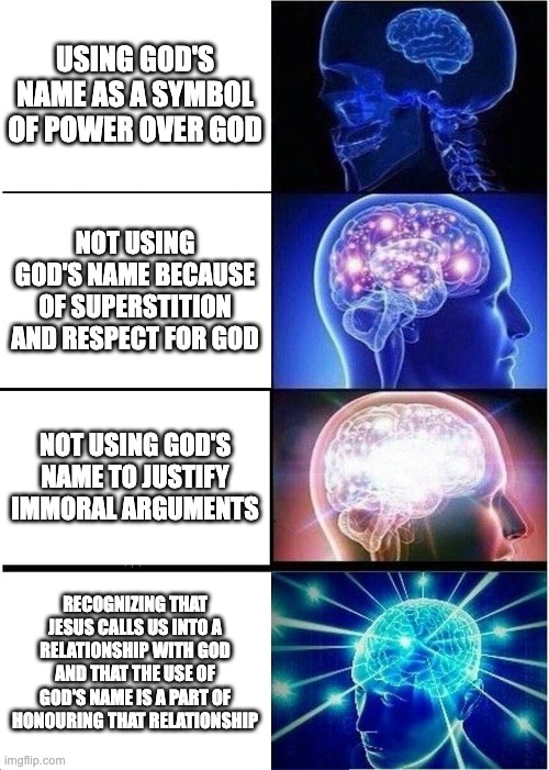Expanding Brain Meme | USING GOD'S NAME AS A SYMBOL OF POWER OVER GOD; NOT USING GOD'S NAME BECAUSE OF SUPERSTITION AND RESPECT FOR GOD; NOT USING GOD'S NAME TO JUSTIFY IMMORAL ARGUMENTS; RECOGNIZING THAT JESUS CALLS US INTO A RELATIONSHIP WITH GOD AND THAT THE USE OF GOD'S NAME IS A PART OF HONOURING THAT RELATIONSHIP | image tagged in memes,expanding brain | made w/ Imgflip meme maker
