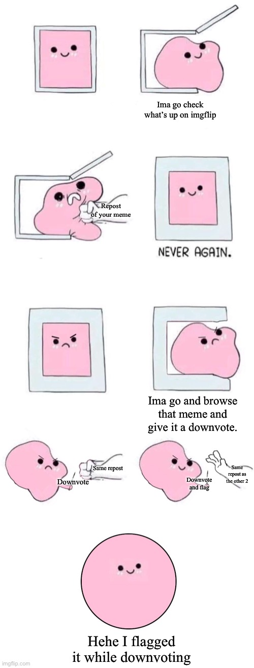 Pink blob in a box with more panels | Ima go check what’s up on imgflip; Repost of your meme; Ima go and browse that meme and give it a downvote. Same repost; Same repost as the other 2; Downvote; Downvote and flag; Hehe I flagged it while downvoting | image tagged in pink blob in a box with more panels,e | made w/ Imgflip meme maker
