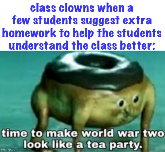 here comes the war | class clowns when a few students suggest extra homework to help the students understand the class better: | image tagged in time to make world war 2 look like a tea party,war,funny,school,true | made w/ Imgflip meme maker