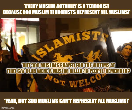 Can a few hundred Muslims represent all Muslims? Should they? | 'EVERY MUSLIM ACTUALLY IS A TERRORIST BECAUSE 200 MUSLIM TERRORISTS REPRESENT ALL MUSLIMS!'; 'BUT 300 MUSLIMS PRAYED FOR THE VICTIMS AT THAT GAY CLUB WERE A MUSLIM KILLED 49 PEOPLE. REMEMBER? 'YEAH, BUT 300 MUSLIMS CAN'T REPRESENT ALL MUSLIMS!' | image tagged in islamophobia,muslims,islamic terrorism,racism | made w/ Imgflip meme maker