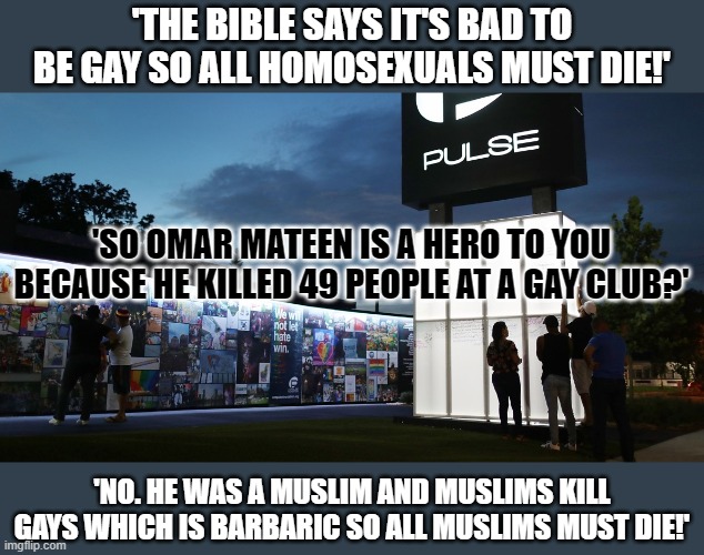 Both the Bible and the Quran state being gay is bad. Can both scriptures be right? | 'THE BIBLE SAYS IT'S BAD TO BE GAY SO ALL HOMOSEXUALS MUST DIE!'; 'SO OMAR MATEEN IS A HERO TO YOU BECAUSE HE KILLED 49 PEOPLE AT A GAY CLUB?'; 'NO. HE WAS A MUSLIM AND MUSLIMS KILL GAYS WHICH IS BARBARIC SO ALL MUSLIMS MUST DIE!' | image tagged in gay rights,islamophobia,radical islam,conservative hypocrisy | made w/ Imgflip meme maker