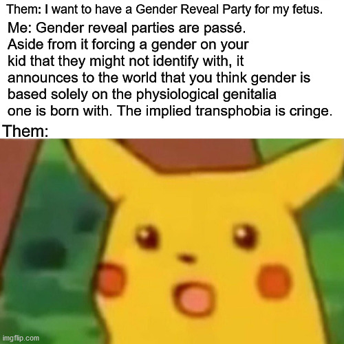Surprised Pikachu |  Me: Gender reveal parties are passé. Aside from it forcing a gender on your kid that they might not identify with, it announces to the world that you think gender is based solely on the physiological genitalia one is born with. The implied transphobia is cringe. Them: I want to have a Gender Reveal Party for my fetus. Them: | image tagged in memes,surprised pikachu,gender reveal,gender identity,transgender,transphobic | made w/ Imgflip meme maker