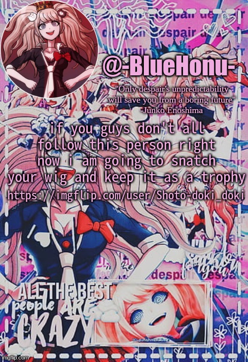https://imgflip.com/user/Shoto-doki_doki | https://imgflip.com/user/Shoto-doki_doki; if you guys don't all follow this person right now i am going to snatch your wig and keep it as a trophy | image tagged in honu's despair temp | made w/ Imgflip meme maker
