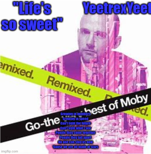 Moby 3.0 | Growing in numbers
Growing in speed
Can't fight the future
Can't fight what I see

People they come together
People they fall apart
No one can stop us now
'Cause we are all made of stars | image tagged in moby 3 0 | made w/ Imgflip meme maker
