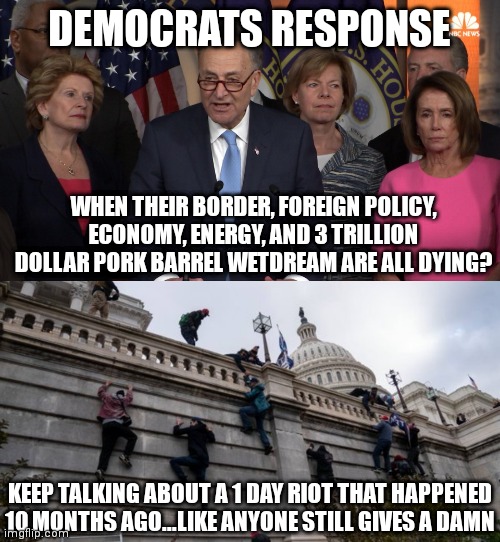 Democrats.....where failure is the best option | DEMOCRATS RESPONSE; WHEN THEIR BORDER, FOREIGN POLICY, ECONOMY, ENERGY, AND 3 TRILLION DOLLAR PORK BARREL WETDREAM ARE ALL DYING? KEEP TALKING ABOUT A 1 DAY RIOT THAT HAPPENED 10 MONTHS AGO...LIKE ANYONE STILL GIVES A DAMN | image tagged in democrat congressmen,capitol riot,biased media,failure | made w/ Imgflip meme maker