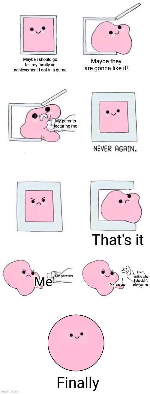 Crappy meme lol | Maybe i should go tell my family an achievement I got in a game; Maybe they are gonna like it! My parents lecturing me; That's it; Them, saying why i shouldn't play games; My parents; Me; My reasons; Finally | image tagged in pink blob in a box with more panels | made w/ Imgflip meme maker