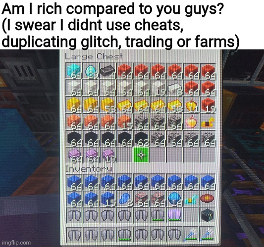 I didnt cheat, duplicate, trade or use farms, my conscious would let me. Also I have a full gold beacon that isnt in the chest |  Am I rich compared to you guys?
(I swear I didnt use cheats, duplicating glitch, trading or farms) | image tagged in minecraft | made w/ Imgflip meme maker