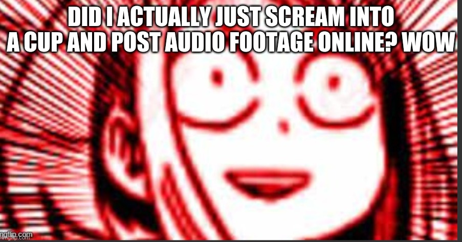 shook uraraka | DID I ACTUALLY JUST SCREAM INTO A CUP AND POST AUDIO FOOTAGE ONLINE? WOW | image tagged in shook uraraka | made w/ Imgflip meme maker