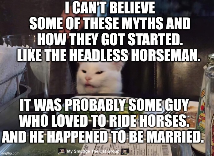 I CAN'T BELIEVE SOME OF THESE MYTHS AND HOW THEY GOT STARTED. LIKE THE HEADLESS HORSEMAN. IT WAS PROBABLY SOME GUY WHO LOVED TO RIDE HORSES. AND HE HAPPENED TO BE MARRIED. | image tagged in smudge the cat | made w/ Imgflip meme maker