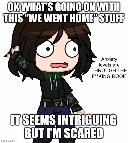 Anxiety Levels Are THROUGH THE F**KING ROOF. | OK WHAT’S GOING ON WITH THIS “WE WENT HOME” STUFF; IT SEEMS INTRIGUING BUT I’M SCARED | image tagged in anxiety levels are through the f king roof | made w/ Imgflip meme maker