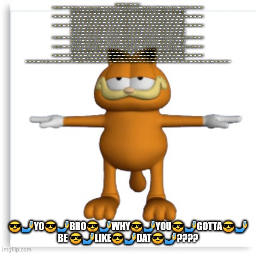 Day idk anymore of posting tpose Garfield with a bunch of spam until it becomes a trend | 😎🤳YO😎🤳BRO😎🤳WHY😎🤳YOU😎🤳GOTTA😎🤳 BE 😎🤳LIKE😎🤳DAT😎🤳????😎🤳YO😎🤳BRO😎🤳WHY😎🤳YOU😎🤳GOTTA😎🤳 BE 😎🤳LIKE😎🤳DAT😎🤳????😎🤳YO😎🤳BRO😎🤳WHY😎🤳YOU😎🤳GOTTA😎🤳 BE 😎🤳LIKE😎🤳DAT😎🤳????😎🤳YO😎🤳BRO😎🤳WHY😎🤳YOU😎🤳GOTTA😎🤳 BE 😎🤳LIKE😎🤳DAT😎🤳????😎🤳YO😎🤳BRO😎🤳WHY😎🤳YOU😎🤳GOTTA😎🤳 BE 😎🤳LIKE😎🤳DAT😎🤳????😎🤳YO😎🤳BRO😎🤳WHY😎🤳YOU😎🤳GOTTA😎🤳 BE 😎🤳LIKE😎🤳DAT😎🤳????😎🤳YO😎🤳BRO😎🤳WHY😎🤳YOU😎🤳GOTTA😎🤳 BE 😎🤳LIKE😎🤳DAT😎🤳????😎🤳YO😎🤳BRO😎🤳WHY😎🤳YOU😎🤳GOTTA😎🤳 BE 😎🤳LIKE😎🤳DAT😎🤳????😎🤳YO😎🤳BRO😎🤳WHY😎🤳YOU😎🤳GOTTA😎🤳 BE 😎🤳LIKE😎🤳DAT😎🤳????😎🤳YO😎🤳BRO😎🤳WHY😎🤳YOU😎🤳GOTTA😎🤳 BE 😎🤳LIKE😎🤳DAT😎🤳????😎🤳YO😎🤳BRO😎🤳WHY😎🤳YOU😎🤳GOTTA😎🤳 BE 😎🤳LIKE😎🤳DAT😎🤳????😎🤳YO😎🤳BRO😎🤳WHY😎🤳YOU😎🤳GOTTA😎🤳 BE 😎🤳LIKE😎🤳DAT😎🤳????😎🤳YO😎🤳BRO😎🤳WHY😎🤳YOU😎🤳GOTTA😎🤳 BE 😎🤳LIKE😎🤳DAT😎🤳????😎🤳YO😎🤳BRO😎🤳WHY😎🤳YOU😎🤳GOTTA😎🤳 BE 😎🤳LIKE😎🤳DAT😎🤳????😎🤳YO😎🤳BRO😎🤳WHY😎🤳YOU😎🤳GOTTA😎🤳 BE 😎🤳LIKE😎🤳DAT😎🤳????😎🤳YO😎🤳BRO😎🤳WHY😎🤳YOU😎🤳GOTTA😎🤳 BE 😎🤳LIKE😎🤳DAT😎🤳????😎🤳YO😎🤳BRO😎🤳WHY😎🤳YOU😎🤳GOTTA😎🤳 BE 😎🤳LIKE😎🤳DAT😎🤳????😎🤳YO😎🤳BRO😎🤳WHY😎🤳YOU😎🤳GOTTA😎🤳 BE 😎🤳LIKE😎🤳DAT😎🤳????😎🤳YO😎🤳BRO😎🤳WHY😎🤳YOU😎🤳GOTTA😎🤳 BE 😎🤳LIKE😎🤳DAT😎🤳????😎🤳YO😎🤳BRO😎🤳WHY😎🤳YOU😎🤳GOTTA😎🤳 BE 😎🤳LIKE😎🤳DAT😎🤳????😎🤳YO😎🤳BRO😎🤳WHY😎🤳YOU😎🤳GOTTA😎🤳 BE 😎🤳LIKE😎🤳DAT😎🤳????😎🤳YO😎🤳BRO😎🤳WHY😎🤳YOU😎🤳GOTTA😎🤳 BE 😎🤳LIKE😎🤳DAT😎🤳????😎🤳YO😎🤳BRO😎🤳WHY😎🤳YOU😎🤳GOTTA😎🤳 BE 😎🤳LIKE😎🤳DAT😎🤳????😎🤳YO😎🤳BRO😎🤳WHY😎🤳YOU😎🤳GOTTA😎🤳 BE 😎🤳LIKE😎🤳DAT😎🤳????😎🤳YO😎🤳BRO😎🤳WHY😎🤳YOU😎🤳GOTTA😎🤳 BE 😎🤳LIKE😎🤳DAT😎🤳????😎🤳YO😎🤳BRO😎🤳WHY😎🤳YOU😎🤳GOTTA😎🤳 BE 😎🤳LIKE😎🤳DAT😎🤳????😎🤳YO😎🤳BRO😎🤳WHY😎🤳YOU😎🤳GOTTA😎🤳 BE 😎🤳LIKE😎🤳DAT😎🤳????😎🤳YO😎🤳BRO😎🤳WHY😎🤳YOU😎🤳GOTTA😎🤳 BE 😎🤳LIKE😎🤳DAT😎🤳????😎🤳YO😎🤳BRO😎🤳WHY😎🤳YOU😎🤳GOTTA😎🤳 BE 😎🤳LIKE😎🤳DAT😎🤳????😎🤳YO😎🤳BRO😎🤳WHY😎🤳YOU😎🤳GOTTA😎🤳 BE 😎🤳LIKE😎🤳DAT😎🤳????😎🤳YO😎🤳BRO😎🤳WHY😎🤳YOU😎🤳GOTTA😎🤳 BE 😎🤳LIKE😎🤳DAT😎🤳????😎🤳YO😎🤳BRO😎🤳WHY😎🤳YOU😎🤳GOTTA😎🤳 BE 😎🤳LIKE😎🤳DAT😎🤳????😎🤳YO😎🤳BRO😎🤳WHY😎🤳YOU😎🤳GOTTA😎🤳 BE 😎🤳LIKE😎🤳DAT😎🤳????😎🤳YO😎🤳BRO😎🤳WHY😎🤳YOU😎🤳GOTTA😎🤳 BE 😎🤳LIKE😎🤳DAT😎🤳????😎🤳YO😎🤳BRO😎🤳WHY😎🤳YOU😎🤳GOTTA😎🤳 BE 😎🤳LIKE😎🤳DAT😎🤳????😎🤳YO😎🤳BRO😎🤳WHY😎🤳YOU😎🤳GOTTA😎🤳 BE 😎🤳LIKE😎🤳DAT😎🤳????😎🤳YO😎🤳BRO😎🤳WHY😎🤳YOU😎🤳GOTTA😎🤳 BE 😎🤳LIKE😎🤳DAT😎🤳????😎🤳YO😎🤳BRO😎🤳WHY😎🤳YOU😎🤳GOTTA😎🤳 BE 😎🤳LIKE😎🤳DAT😎🤳????😎🤳YO😎🤳BRO😎🤳WHY😎🤳YOU😎🤳GOTTA😎🤳 BE 😎🤳LIKE😎🤳DAT😎🤳????😎🤳YO😎🤳BRO😎🤳WHY😎🤳YOU😎🤳GOTTA😎🤳 BE 😎🤳LIKE😎🤳DAT😎🤳????😎🤳YO😎🤳BRO😎🤳WHY😎🤳YOU😎🤳GOTTA😎🤳 BE 😎🤳LIKE😎🤳DAT😎🤳????😎🤳YO😎🤳BRO😎🤳WHY😎🤳YOU😎🤳GOTTA😎🤳 BE 😎🤳LIKE😎🤳DAT😎🤳????😎🤳YO😎🤳BRO😎🤳WHY😎🤳YOU😎🤳GOTTA😎🤳 BE 😎🤳LIKE😎🤳DAT😎🤳????😎🤳YO😎🤳BRO😎🤳WHY😎🤳YOU😎🤳GOTTA😎🤳 BE 😎🤳LIKE😎🤳DAT😎🤳????😎🤳YO😎🤳BRO😎🤳WHY😎🤳YOU😎🤳GOTTA😎🤳 BE 😎🤳LIKE😎🤳DAT😎🤳????😎🤳YO😎🤳BRO😎🤳WHY😎🤳YOU😎🤳GOTTA😎🤳 BE 😎🤳LIKE😎🤳DAT😎🤳????😎🤳YO😎🤳BRO😎🤳WHY😎🤳YOU😎🤳GOTTA😎🤳 BE 😎🤳LIKE😎🤳DAT😎🤳????😎🤳YO😎🤳BRO😎🤳WHY😎🤳YOU😎🤳GOTTA😎🤳 BE 😎🤳LIKE😎🤳DAT😎🤳????😎🤳YO😎🤳BRO😎🤳WHY😎🤳YOU😎🤳GOTTA😎🤳 BE 😎🤳LIKE😎🤳DAT😎🤳????😎🤳YO😎🤳BRO😎🤳WHY😎🤳YOU😎🤳GOTTA😎🤳 BE 😎🤳LIKE😎🤳DAT😎🤳????😎🤳YO😎🤳BRO😎🤳WHY😎🤳YOU😎🤳GOTTA😎🤳 BE 😎🤳LIKE😎🤳DAT😎🤳????😎🤳YO😎🤳BRO😎🤳WHY😎🤳YOU😎🤳GOTTA😎🤳 BE 😎🤳LIKE😎🤳DAT😎🤳????😎🤳YO😎🤳BRO😎🤳WHY😎🤳YOU😎🤳GOTTA😎🤳 BE 😎🤳LIKE😎🤳DAT😎🤳????😎🤳YO😎🤳BRO😎🤳WHY😎🤳YOU😎🤳GOTTA😎🤳 BE 😎🤳LIKE😎🤳DAT😎🤳????😎🤳YO😎🤳BRO😎🤳WHY😎🤳YOU😎🤳GOTTA😎🤳 BE 😎🤳LIKE😎🤳DAT😎🤳????😎🤳YO😎🤳BRO😎🤳WHY😎🤳YOU😎🤳GOTTA😎🤳 BE 😎🤳LIKE😎🤳DAT😎🤳????😎🤳YO😎🤳BRO😎🤳WHY😎🤳YOU😎🤳GOTTA😎🤳 BE 😎🤳LIKE😎🤳DAT😎🤳????😎🤳YO😎🤳BRO😎🤳WHY😎🤳YOU😎🤳GOTTA😎🤳 BE 😎🤳LIKE😎🤳DAT😎🤳????😎🤳YO😎🤳BRO😎🤳WHY😎🤳YOU😎🤳GOTTA😎🤳 BE 😎🤳LIKE😎🤳DAT😎🤳????😎🤳YO😎🤳BRO😎🤳WHY😎🤳YOU😎🤳GOTTA😎🤳 BE 😎🤳LIKE😎🤳DAT😎🤳????😎🤳YO😎🤳BRO😎🤳WHY😎🤳YOU😎🤳GOTTA😎🤳 BE 😎🤳LIKE😎🤳DAT😎🤳????😎🤳YO😎🤳BRO😎🤳WHY😎🤳YOU😎🤳GOTTA😎🤳 BE 😎🤳LIKE😎🤳DAT😎🤳????😎🤳YO😎🤳BRO😎🤳WHY😎🤳YOU😎🤳GOTTA😎🤳 BE 😎🤳LIKE😎🤳DAT😎🤳????😎🤳YO😎🤳BRO😎🤳WHY😎🤳YOU😎🤳GOTTA😎🤳 BE 😎🤳LIKE😎🤳DAT😎🤳????😎🤳YO😎🤳BRO😎🤳WHY😎🤳YOU😎🤳GOTTA😎🤳 BE 😎🤳LIKE😎🤳DAT😎🤳????😎🤳YO😎🤳BRO😎🤳WHY😎🤳YOU😎🤳GOTTA😎🤳 BE 😎🤳LIKE😎🤳DAT😎🤳???? 😎🤳YO😎🤳BRO😎🤳WHY😎🤳YOU😎🤳GOTTA😎🤳 BE 😎🤳LIKE😎🤳DAT😎🤳???? | image tagged in garfield tpose | made w/ Imgflip meme maker