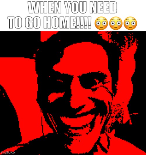 Honestly, this WE WENT HOME thing is pretty fun to work on. | image tagged in when you need to go home | made w/ Imgflip meme maker