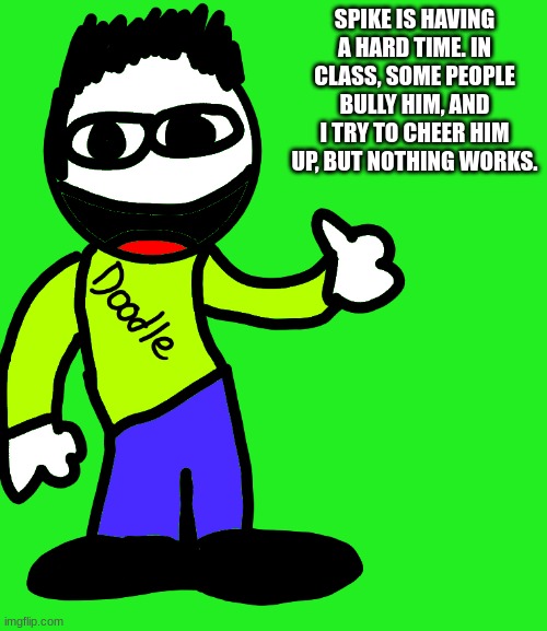 E Doodle | SPIKE IS HAVING A HARD TIME. IN CLASS, SOME PEOPLE BULLY HIM, AND I TRY TO CHEER HIM UP, BUT NOTHING WORKS. | image tagged in e doodle | made w/ Imgflip meme maker