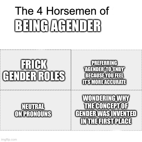 Note: This isn’t *all* agender people, just what seems most common from what I’ve seen and my experiences | BEING AGENDER; FRICK GENDER ROLES; PREFERRING ‘AGENDER’ TO ‘ENBY’ BECAUSE YOU FEEL IT’S MORE ACCURATE; WONDERING WHY THE CONCEPT OF GENDER WAS INVENTED IN THE FIRST PLACE; NEUTRAL ON PRONOUNS | image tagged in four horsemen | made w/ Imgflip meme maker