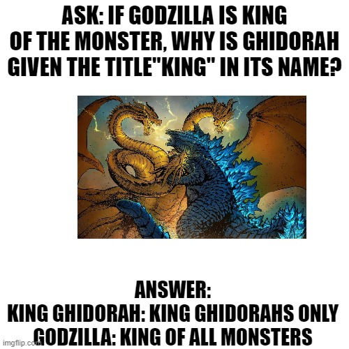 I gave all of you an answer | ASK: IF GODZILLA IS KING OF THE MONSTER, WHY IS GHIDORAH GIVEN THE TITLE"KING" IN ITS NAME? ANSWER:
KING GHIDORAH: KING GHIDORAHS ONLY
GODZILLA: KING OF ALL MONSTERS | image tagged in memes,blank transparent square,godzilla,king ghidorah | made w/ Imgflip meme maker