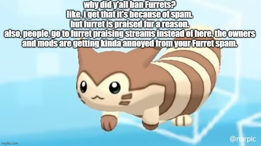 also no, i dont have anything against furrets. im the creator of the furret army, fur fucks sake | why did y'all ban Furrets?
like, i get that it's because of spam.
but furret is praised fur a reason.
also, people, go to furret praising streams instead of here. the owners and mods are getting kinda annoyed from your Furret spam. | image tagged in furret walcc | made w/ Imgflip meme maker