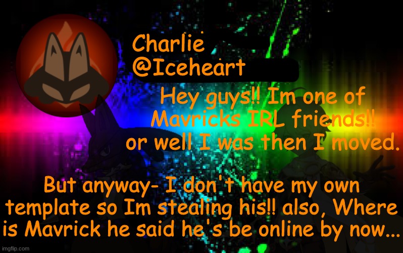 Also- can someone make me a template for my self... And: you guys have any advice about this stream- what I should do? | Charlie
@Iceheart; Hey guys!! Im one of Mavricks IRL friends!! or well I was then I moved. But anyway- I don't have my own template so Im stealing his!! also, Where is Mavrick he said he's be online by now... | image tagged in mavrick announcement template | made w/ Imgflip meme maker