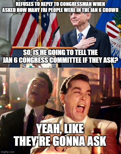 Garland is a dipstick | REFUSES TO REPLY TO CONGRESSMAN WHEN ASKED HOW MANY FBI PEOPLE WERE IN THE JAN 6 CROWD; SO, IS HE GOING TO TELL THE JAN 6 CONGRESS COMMITTEE IF THEY ASK? YEAH, LIKE THEY'RE GONNA ASK | image tagged in attorney general merrick garland,memes,good fellas hilarious | made w/ Imgflip meme maker