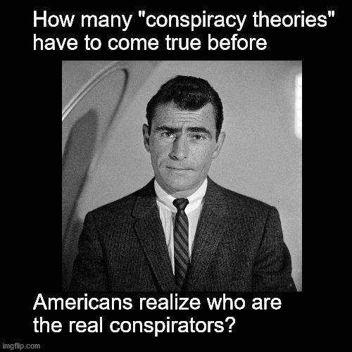 How many "conspiracy theories"  have to come true before ... |  How many "conspiracy theories" 
have to come true before; Americans realize who are 
the real conspirators? | image tagged in rod serling twilight zone,conspiracy theories | made w/ Imgflip meme maker
