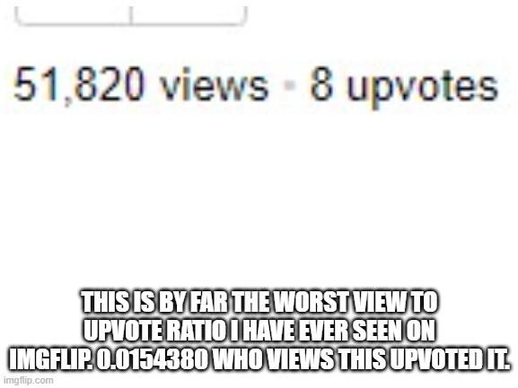 Blank White Template | THIS IS BY FAR THE WORST VIEW TO UPVOTE RATIO I HAVE EVER SEEN ON IMGFLIP. 0.0154380 WHO VIEWS THIS UPVOTED IT. | image tagged in blank white template | made w/ Imgflip meme maker