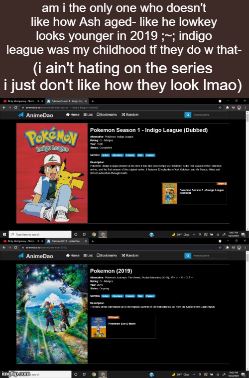 am i the only one who doesn't like how Ash aged- like he lowkey looks younger in 2019 ;~; indigo league was my childhood tf they do w that-; (i ain't hating on the series i just don't like how they look lmao) | made w/ Imgflip meme maker