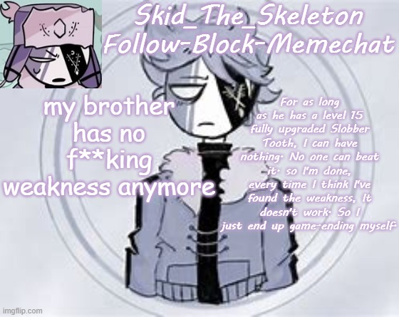 I'm done. I am f**king done. | my brother has no f**king weakness anymore; For as long as he has a level 15 fully upgraded Slobber Tooth, I can have nothing. No one can beat it. so I'm done, every time I think I've found the weakness, It doesn't work. So I just end up game-ending myself. | image tagged in skid's ruvyzat temp | made w/ Imgflip meme maker