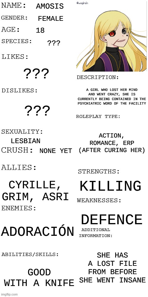 (Updated) Roleplay OC showcase | AMOSIS; FEMALE; 18; ??? ??? A GIRL WHO LOST HER MIND AND WENT CRAZY, SHE IS CURRENTLY BEING CONTAINED IN THE PSYCHIATRIC WORD OF THE FACILITY; ??? ACTION, ROMANCE, ERP (AFTER CURING HER); LESBIAN; NONE YET; KILLING; CYRILLE, GRIM, ASRI; DEFENCE; ADORACIÓN; SHE HAS A LOST FILE FROM BEFORE SHE WENT INSANE; GOOD WITH A KNIFE | image tagged in updated roleplay oc showcase | made w/ Imgflip meme maker