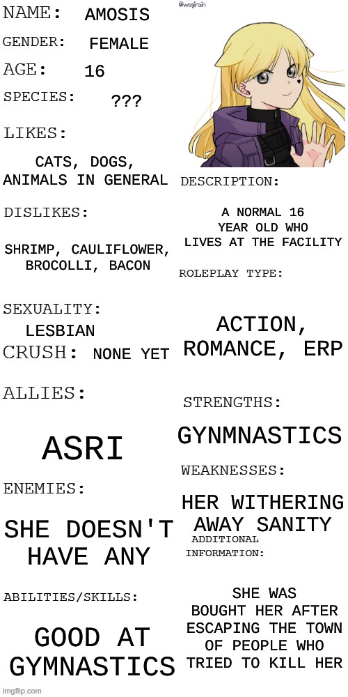 (Updated) Roleplay OC showcase | AMOSIS; FEMALE; 16; ??? CATS, DOGS, ANIMALS IN GENERAL; A NORMAL 16 YEAR OLD WHO LIVES AT THE FACILITY; SHRIMP, CAULIFLOWER, BROCOLLI, BACON; ACTION, ROMANCE, ERP; LESBIAN; NONE YET; GYNMNASTICS; ASRI; HER WITHERING AWAY SANITY; SHE DOESN'T HAVE ANY; SHE WAS BOUGHT HER AFTER ESCAPING THE TOWN OF PEOPLE WHO TRIED TO KILL HER; GOOD AT GYMNASTICS | image tagged in updated roleplay oc showcase | made w/ Imgflip meme maker