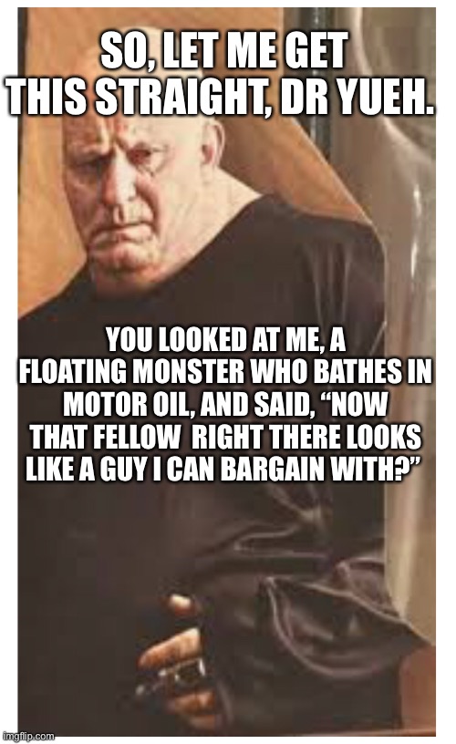The Baron in Dune | SO, LET ME GET THIS STRAIGHT, DR YUEH. YOU LOOKED AT ME, A FLOATING MONSTER WHO BATHES IN MOTOR OIL, AND SAID, “NOW THAT FELLOW  RIGHT THERE LOOKS LIKE A GUY I CAN BARGAIN WITH?” | image tagged in dune,the baron,harkonnen | made w/ Imgflip meme maker