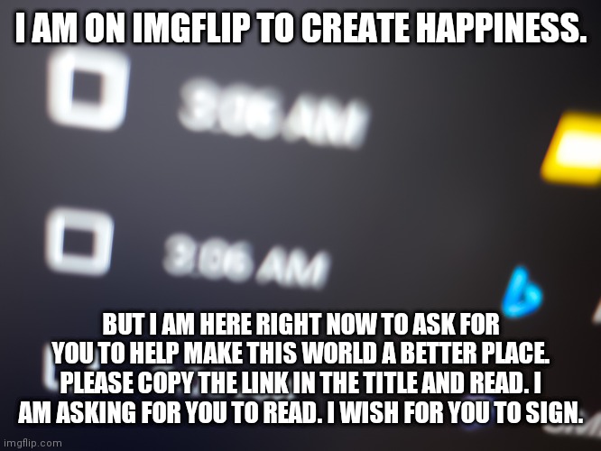 https://chng.it/X4tm72ztRC | I AM ON IMGFLIP TO CREATE HAPPINESS. BUT I AM HERE RIGHT NOW TO ASK FOR YOU TO HELP MAKE THIS WORLD A BETTER PLACE. PLEASE COPY THE LINK IN THE TITLE AND READ. I AM ASKING FOR YOU TO READ. I WISH FOR YOU TO SIGN. | image tagged in change my mind,petition,politics,school,rights,life | made w/ Imgflip meme maker