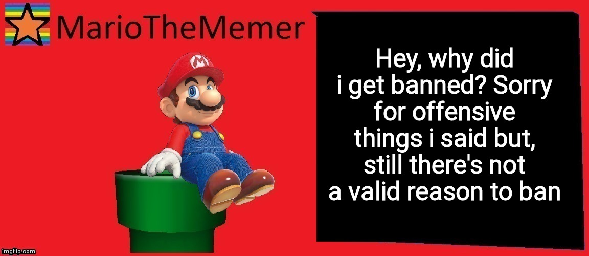 MarioTheMemer announcement template v1 | Hey, why did i get banned? Sorry for offensive things i said but, still there's not a valid reason to ban | image tagged in mariothememer announcement template v1 | made w/ Imgflip meme maker