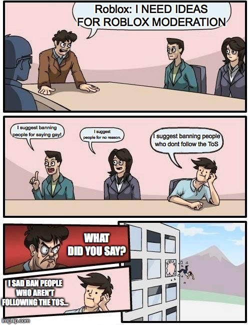Boardroom Meeting Suggestion | Roblox: I NEED IDEAS FOR ROBLOX MODERATION; I suggest banning people for saying gay! I suggest people for no reason. I suggest banning people who dont follow the ToS; WHAT DID YOU SAY? I SAD BAN PEOPLE WHO AREN'T FOLLOWING THE TOS... | image tagged in memes,boardroom meeting suggestion | made w/ Imgflip meme maker