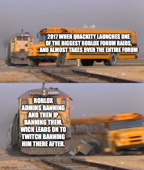 A train hitting a school bus | 2017 WHEN QUACKITY LAUNCHES ONE OF THE BIGGEST ROBLOX FORUM RAIDS, AND ALMOST TAKES OVER THE ENTIRE FORUM; ROBLOX ADMINS BANNING AND THEN IP BANNING THEM, WICH LEADS ON TO TWITCH BANNING HIM THERE AFTER. | image tagged in a train hitting a school bus | made w/ Imgflip meme maker