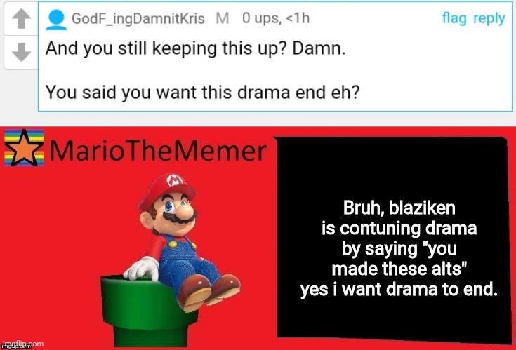 I love the drama guys. It makes me wet for onii-chan~ | Bruh, blaziken is contuning drama by saying "you made these alts" yes i want drama to end. | image tagged in mariothememer announcement template v1 | made w/ Imgflip meme maker
